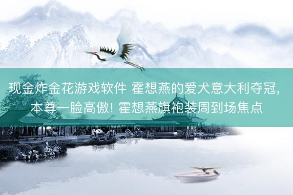 现金炸金花游戏软件 霍想燕的爱犬意大利夺冠， 本尊一脸高傲! 霍想燕旗袍装周到场焦点
