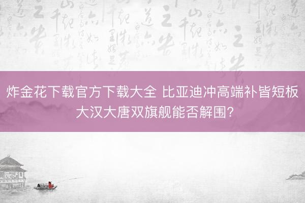 炸金花下载官方下载大全 比亚迪冲高端补皆短板 大汉大唐双旗舰能否解围?