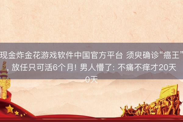 现金炸金花游戏软件中国官方平台 须臾确诊“癌王”, 放任只可活6个月! 男人懵了: 不痛不痒才20天