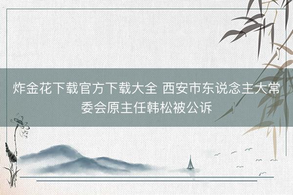 炸金花下载官方下载大全 西安市东说念主大常委会原主任韩松被公诉