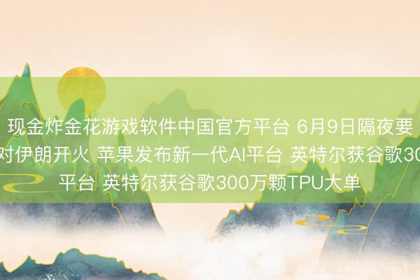 现金炸金花游戏软件中国官方平台 6月9日隔夜要闻: 以色列暂缓对伊朗开火 苹果发布新一代AI平台 英特尔获谷歌300万颗TPU大单