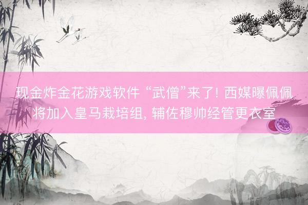 现金炸金花游戏软件 “武僧”来了! 西媒曝佩佩将加入皇马栽培组, 辅佐穆帅经管更衣室
