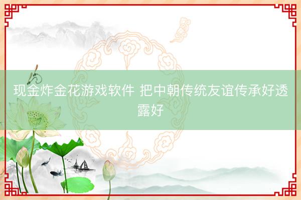 现金炸金花游戏软件 把中朝传统友谊传承好透露好