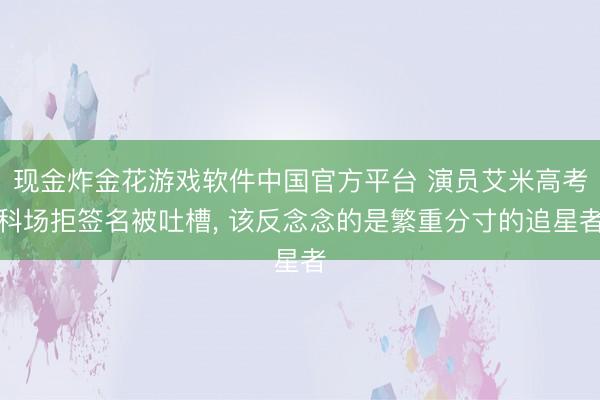 现金炸金花游戏软件中国官方平台 演员艾米高考科场拒签名被吐槽, 该反念念的是繁重分寸的追星者