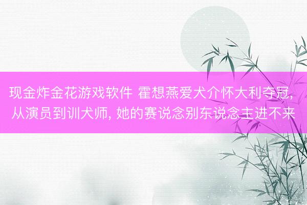 现金炸金花游戏软件 霍想燕爱犬介怀大利夺冠， 从演员到训犬师， 她的赛说念别东说念主进不来
