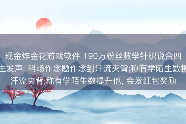 现金炸金花游戏软件 190万粉丝数学针织说合四年进入高考， 本东谈主发声: 科场作念题作念到汗流夹背;称有学陌生数提升他， 会发红包奖励