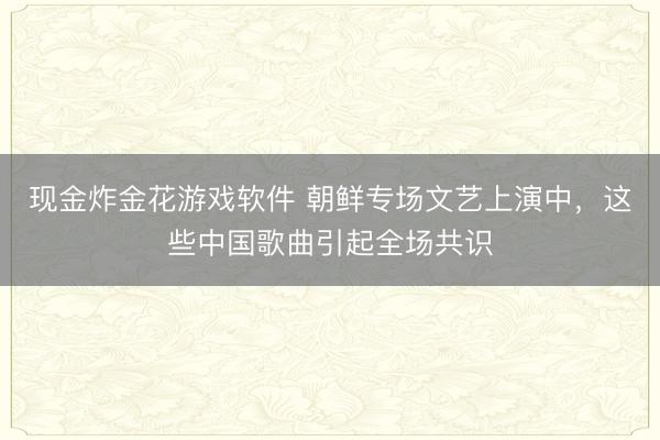 现金炸金花游戏软件 朝鲜专场文艺上演中，这些中国歌曲引起全场共识