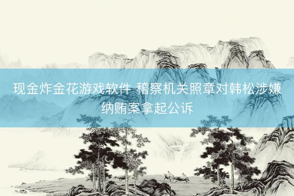 现金炸金花游戏软件 稽察机关照章对韩松涉嫌纳贿案拿起公诉