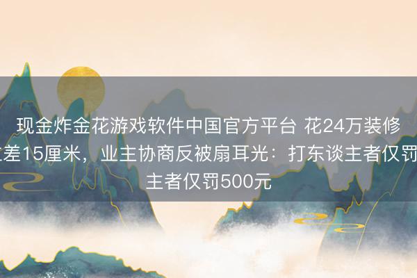 现金炸金花游戏软件中国官方平台 花24万装修雪柜位差15厘米，业主协商反被扇耳光：打东谈主者仅罚500元