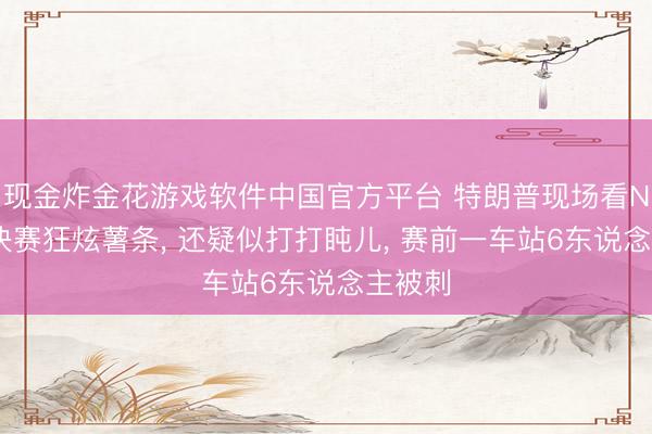 现金炸金花游戏软件中国官方平台 特朗普现场看NBA总决赛狂炫薯条, 还疑似打打盹儿, 赛前一车站6东说念主被刺