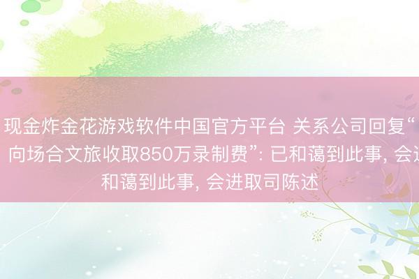 现金炸金花游戏软件中国官方平台 关系公司回复“《驱驰吧》向场合文旅收取850万录制费”: 已和蔼到此事, 会进取司陈述