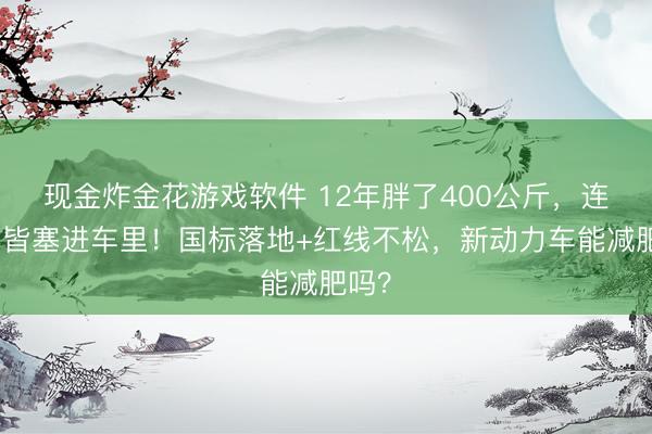 现金炸金花游戏软件 12年胖了400公斤，连马桶皆塞进车里！国标落地+红线不松，新动力车能减肥吗？