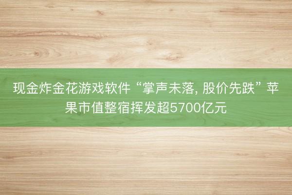 现金炸金花游戏软件 “掌声未落, 股价先跌” 苹果市值整宿挥发超5700亿元