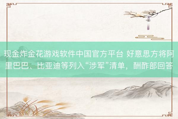 现金炸金花游戏软件中国官方平台 好意思方将阿里巴巴、比亚迪等列入“涉军”清单，酬酢部回答