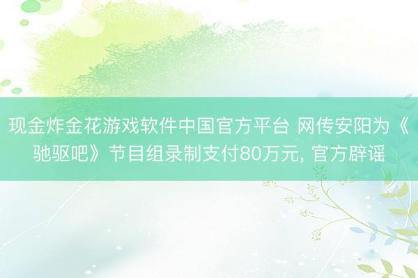 现金炸金花游戏软件中国官方平台 网传安阳为《驰驱吧》节目组录制支付80万元， 官方辟谣