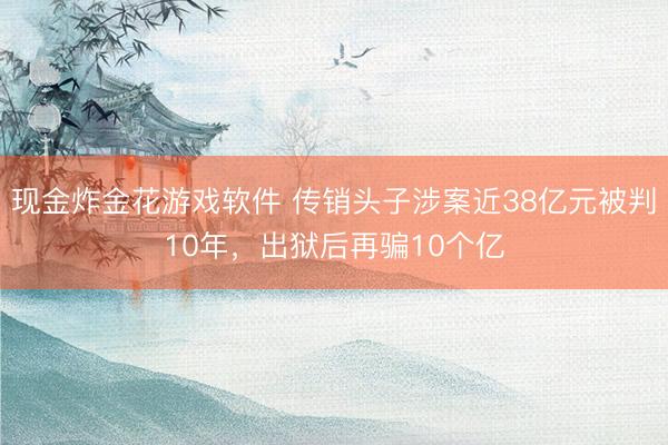 现金炸金花游戏软件 传销头子涉案近38亿元被判10年，出狱后再骗10个亿