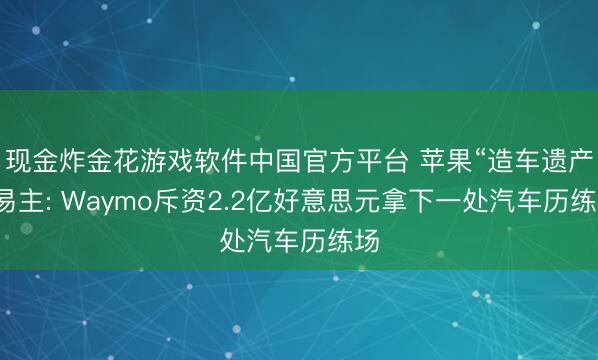 现金炸金花游戏软件中国官方平台 苹果“造车遗产”易主: Waymo斥资2.2亿好意思元拿下一处汽车历练场