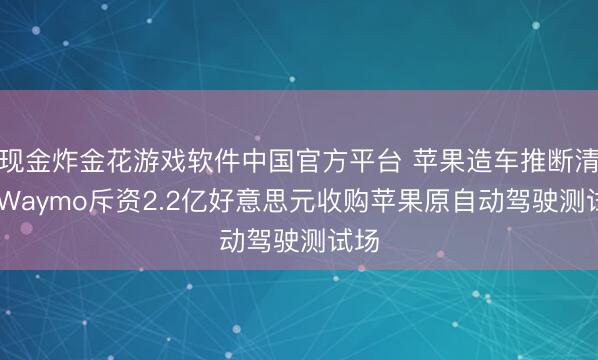现金炸金花游戏软件中国官方平台 苹果造车推断清盘 Waymo斥资2.2亿好意思元收购苹果原自动驾驶测试场