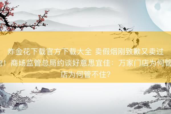 炸金花下载官方下载大全 卖假烟刚致歉又卖过时食物!商场监管总局约谈好意思宜佳:万家门店为何管不住?