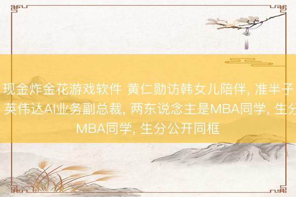 现金炸金花游戏软件 黄仁勋访韩女儿陪伴, 准半子身份曝光: 英伟达AI业务副总裁, 两东说念主是MBA同学, 生分公开同框