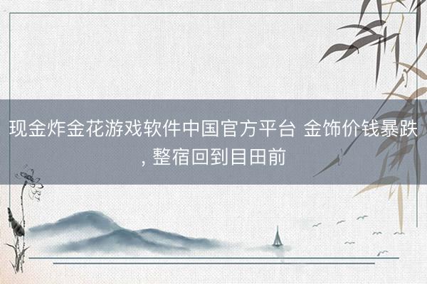 现金炸金花游戏软件中国官方平台 金饰价钱暴跌， 整宿回到目田前