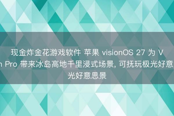 现金炸金花游戏软件 苹果 visionOS 27 为 Vision Pro 带来冰岛高地千里浸式场景， 可抚玩极光好意思景
