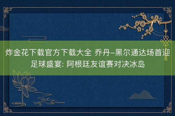 炸金花下载官方下载大全 乔丹-黑尔通达场首迎足球盛宴: 阿根廷友谊赛对决冰岛