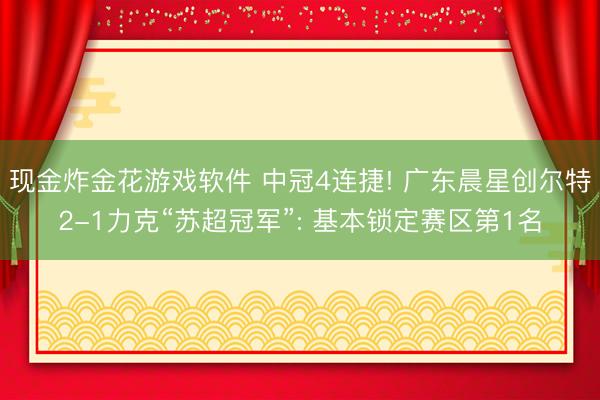 现金炸金花游戏软件 中冠4连捷! 广东晨星创尔特2-1力克“苏超冠军”: 基本锁定赛区第1名