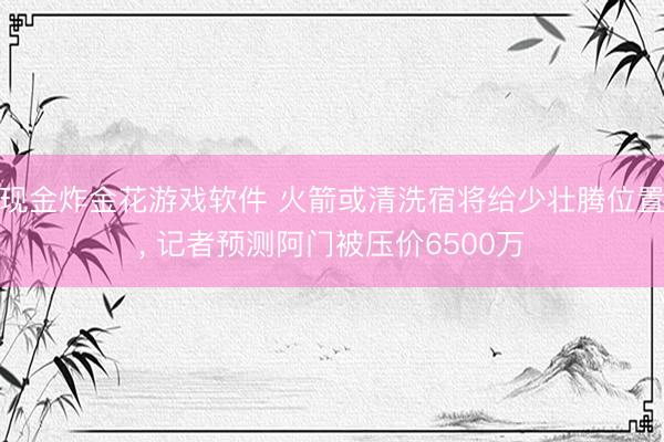 现金炸金花游戏软件 火箭或清洗宿将给少壮腾位置， 记者预测阿门被压价6500万