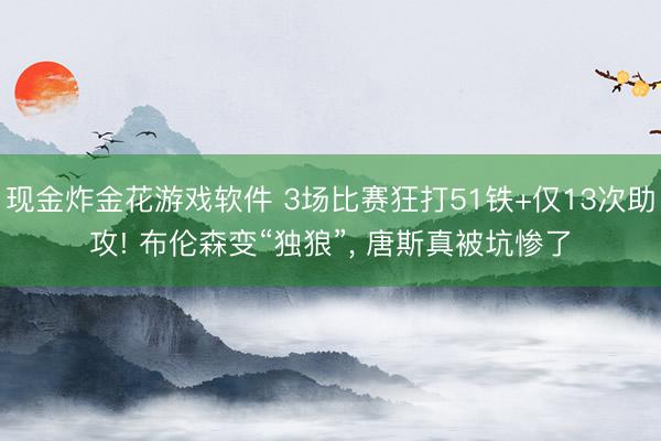 现金炸金花游戏软件 3场比赛狂打51铁+仅13次助攻! 布伦森变“独狼”， 唐斯真被坑惨了