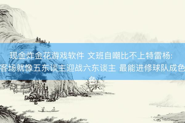 现金炸金花游戏软件 文班自嘲比不上特雷杨: 客场就像五东谈主迎战六东谈主 最能进修球队成色