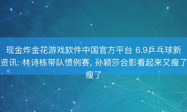 现金炸金花游戏软件中国官方平台 6.9乒乓球新资讯: 林诗栋带队惯例赛, 孙颖莎合影看起来又瘦了