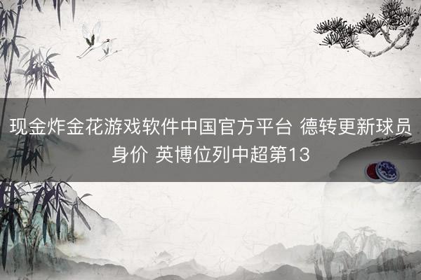 现金炸金花游戏软件中国官方平台 德转更新球员身价 英博位列中超第13