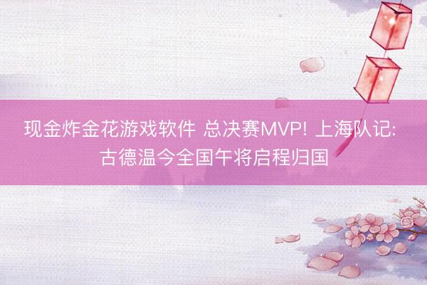 现金炸金花游戏软件 总决赛MVP! 上海队记: 古德温今全国午将启程归国