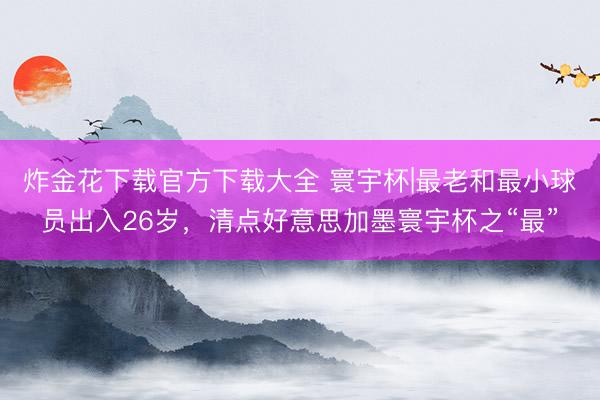炸金花下载官方下载大全 寰宇杯|最老和最小球员出入26岁,清点好意思加墨寰宇杯之“最”