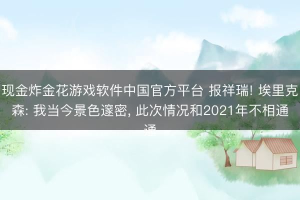 现金炸金花游戏软件中国官方平台 报祥瑞! 埃里克森: 我当今景色邃密， 此次情况和2021年不相通