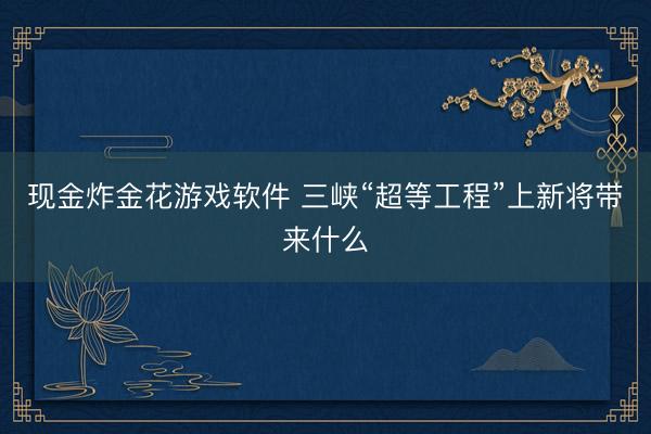 现金炸金花游戏软件 三峡“超等工程”上新将带来什么