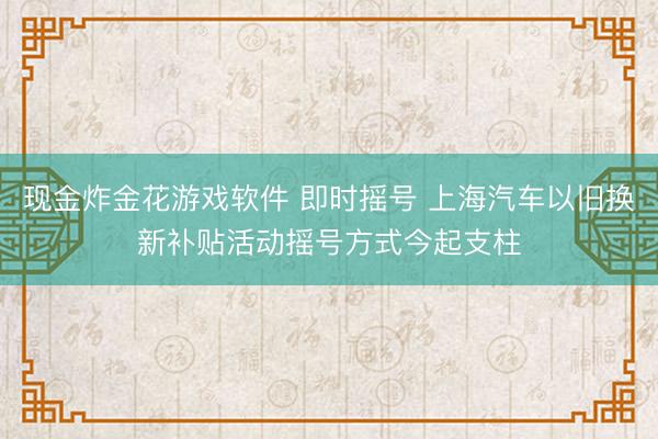 现金炸金花游戏软件 即时摇号 上海汽车以旧换新补贴活动摇号方式今起支柱