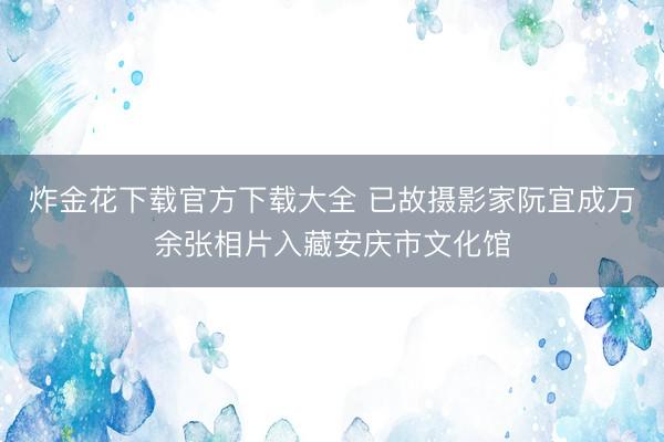炸金花下载官方下载大全 已故摄影家阮宜成万余张相片入藏安庆市文化馆