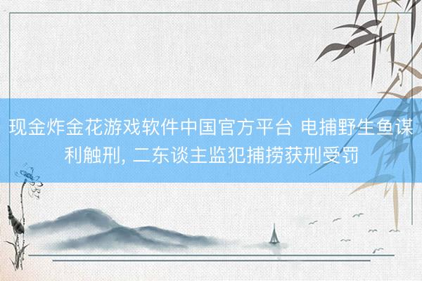 现金炸金花游戏软件中国官方平台 电捕野生鱼谋利触刑， 二东谈主监犯捕捞获刑受罚
