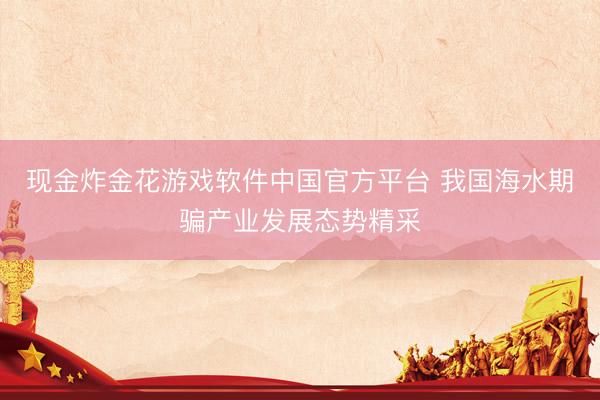 现金炸金花游戏软件中国官方平台 我国海水期骗产业发展态势精采