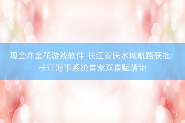 现金炸金花游戏软件 长江安庆水域航路获批: 长江海事系统首家双禀赋落地