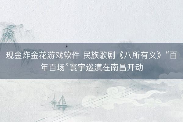 现金炸金花游戏软件 民族歌剧《八所有义》“百年百场”寰宇巡演在南昌开动