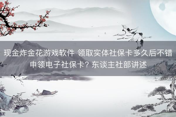 现金炸金花游戏软件 领取实体社保卡多久后不错申领电子社保卡? 东谈主社部讲述