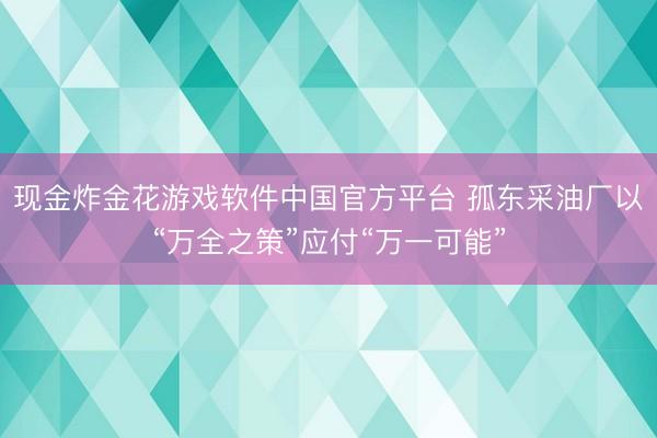现金炸金花游戏软件中国官方平台 孤东采油厂以“万全之策”应付“万一可能”