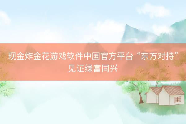 现金炸金花游戏软件中国官方平台 “东方对持”见证绿富同兴