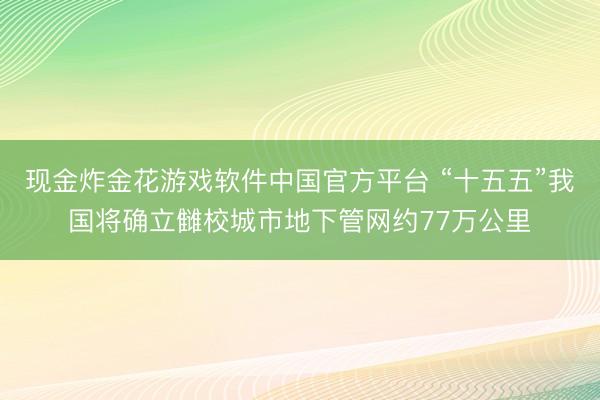 现金炸金花游戏软件中国官方平台 “十五五”我国将确立雠校城市地下管网约77万公里