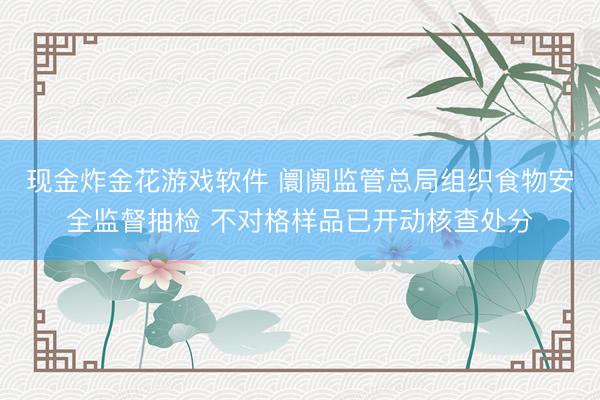 现金炸金花游戏软件 阛阓监管总局组织食物安全监督抽检 不对格样品已开动核查处分