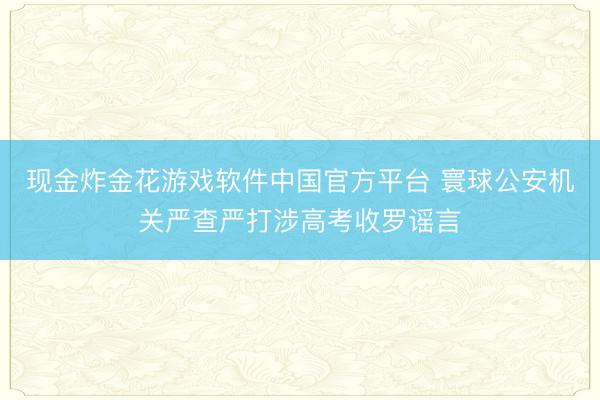 现金炸金花游戏软件中国官方平台 寰球公安机关严查严打涉高考收罗谣言