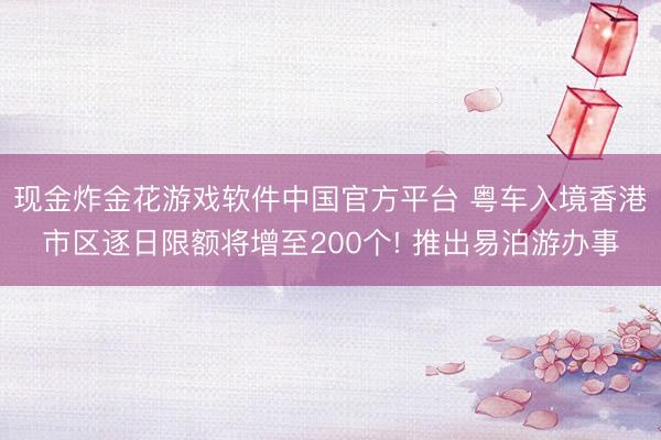 现金炸金花游戏软件中国官方平台 粤车入境香港市区逐日限额将增至200个! 推出易泊游办事